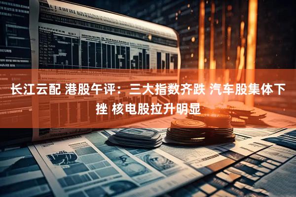 长江云配 港股午评：三大指数齐跌 汽车股集体下挫 核电股拉升明显
