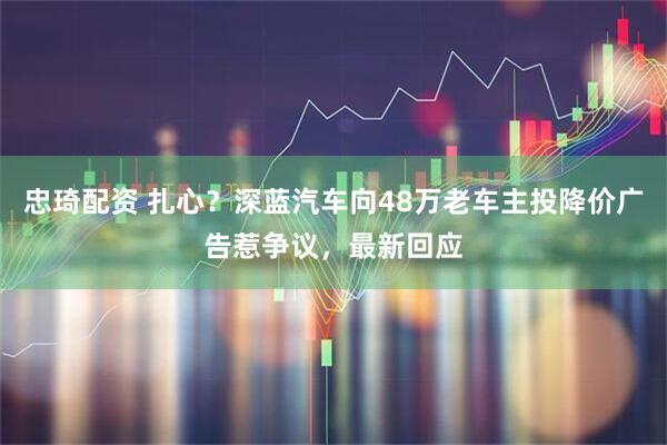 忠琦配资 扎心？深蓝汽车向48万老车主投降价广告惹争议，最新回应