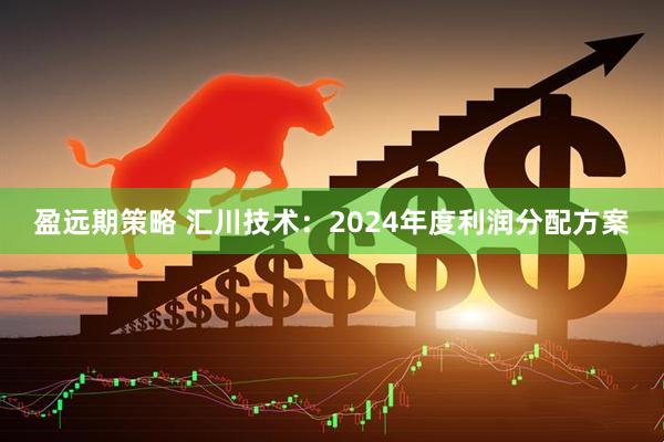 盈远期策略 汇川技术：2024年度利润分配方案