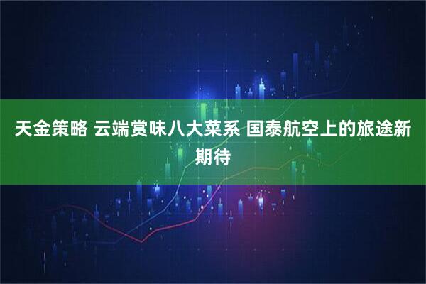 天金策略 云端赏味八大菜系 国泰航空上的旅途新期待