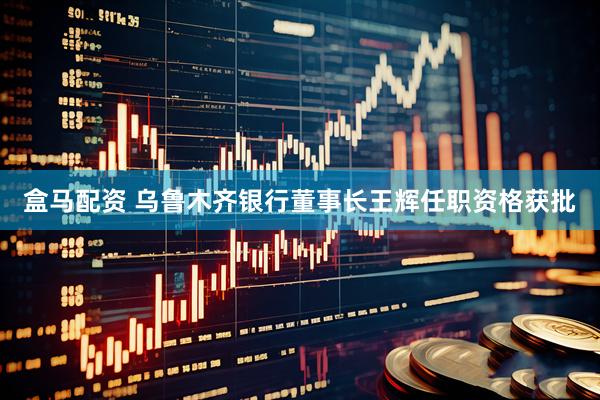 盒马配资 乌鲁木齐银行董事长王辉任职资格获批