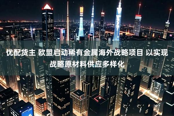 优配货主 欧盟启动稀有金属海外战略项目 以实现战略原材料供应多样化
