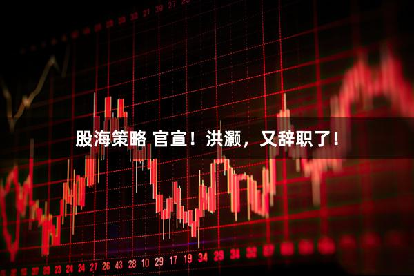 股海策略 官宣！洪灏，又辞职了！
