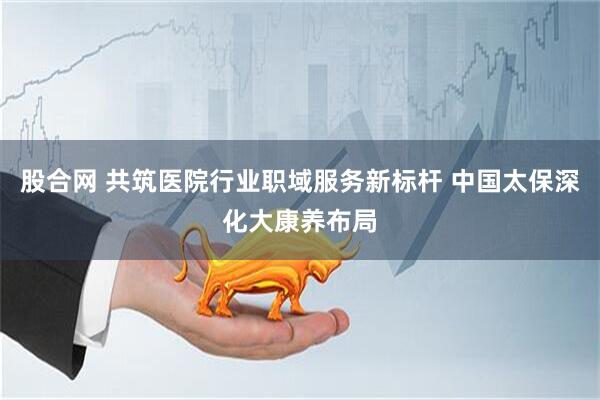 股合网 共筑医院行业职域服务新标杆 中国太保深化大康养布局
