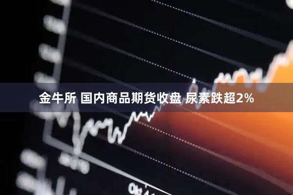 金牛所 国内商品期货收盘 尿素跌超2%