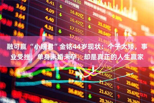 融可赢 “小婉君”金铭44岁现状：个子太矮，事业受挫，单身未婚未孕，却是真正的人生赢家