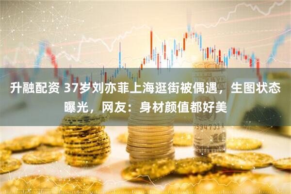 升融配资 37岁刘亦菲上海逛街被偶遇，生图状态曝光，网友：身材颜值都好美