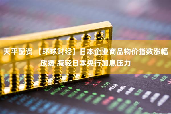 天平配资 【环球财经】日本企业商品物价指数涨幅放缓 减轻日本央行加息压力