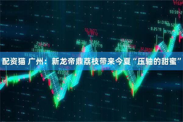 配资猫 广州：新龙帝鼎荔枝带来今夏“压轴的甜蜜”
