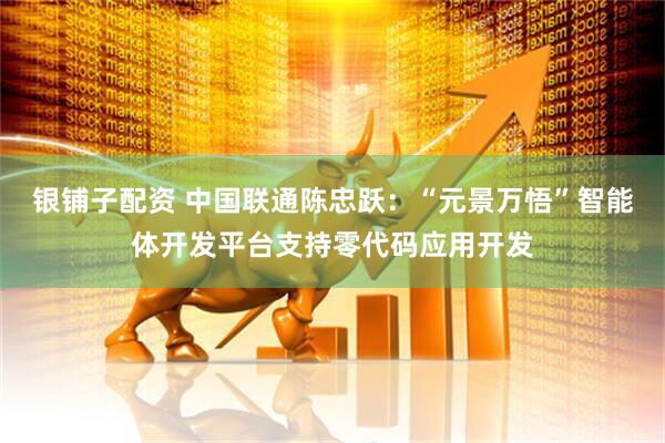 银铺子配资 中国联通陈忠跃：“元景万悟”智能体开发平台支持零代码应用开发