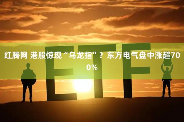 红腾网 港股惊现“乌龙指”？东方电气盘中涨超700%