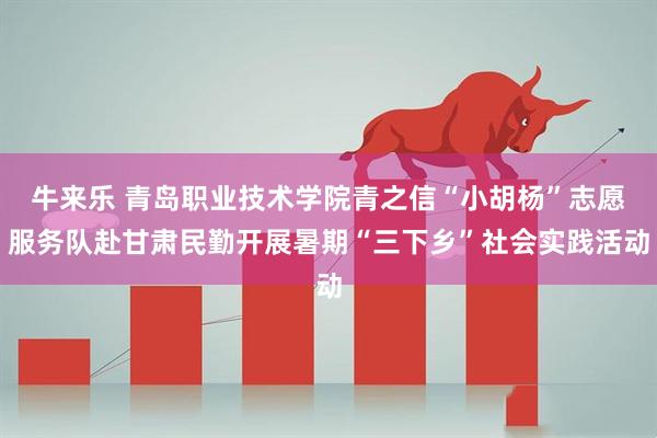 牛来乐 青岛职业技术学院青之信“小胡杨”志愿服务队赴甘肃民勤开展暑期“三下乡”社会实践活动