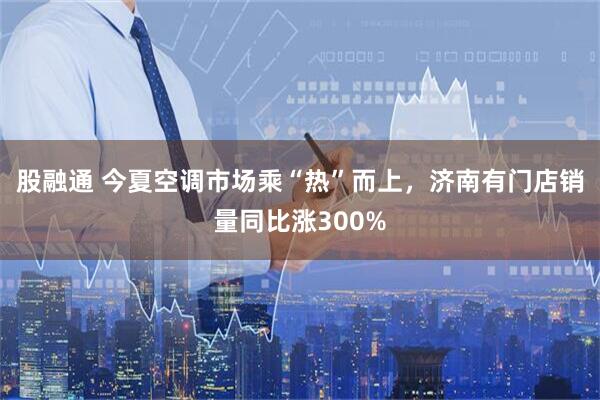 股融通 今夏空调市场乘“热”而上，济南有门店销量同比涨300%