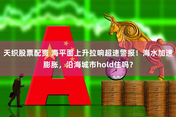天织股票配资 海平面上升拉响超速警报！海水加速膨胀，沿海城市hold住吗？