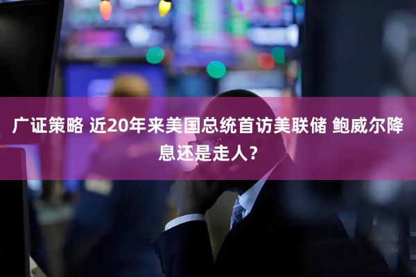 广证策略 近20年来美国总统首访美联储 鲍威尔降息还是走人？