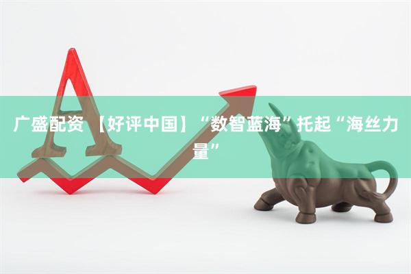 广盛配资 【好评中国】“数智蓝海”托起“海丝力量”