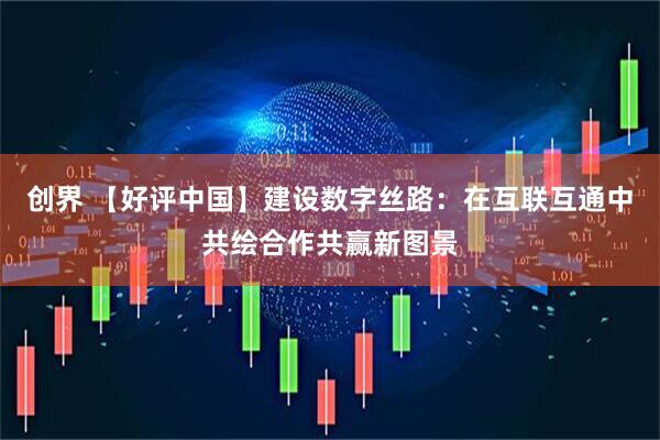 创界 【好评中国】建设数字丝路：在互联互通中共绘合作共赢新图景
