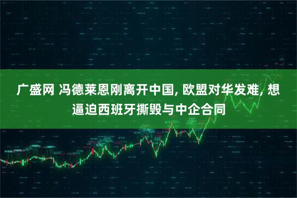 广盛网 冯德莱恩刚离开中国, 欧盟对华发难, 想逼迫西班牙撕毁与中企合同