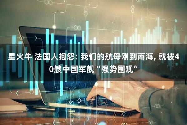 星火牛 法国人抱怨: 我们的航母刚到南海, 就被40艘中国军舰“强势围观”