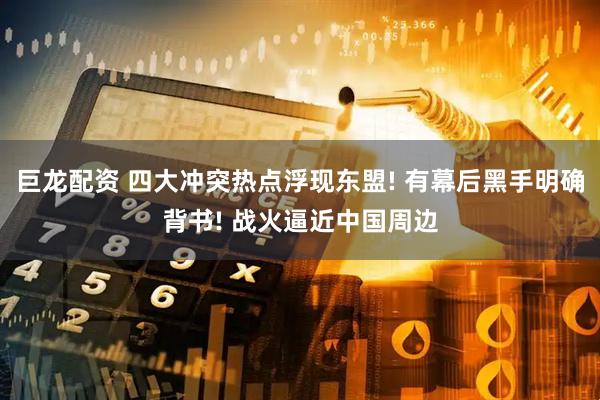 巨龙配资 四大冲突热点浮现东盟! 有幕后黑手明确背书! 战火逼近中国周边