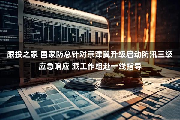 跟投之家 国家防总针对京津冀升级启动防汛三级应急响应 派工作组赴一线指导