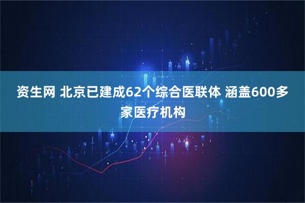 资生网 北京已建成62个综合医联体 涵盖600多家医疗机构