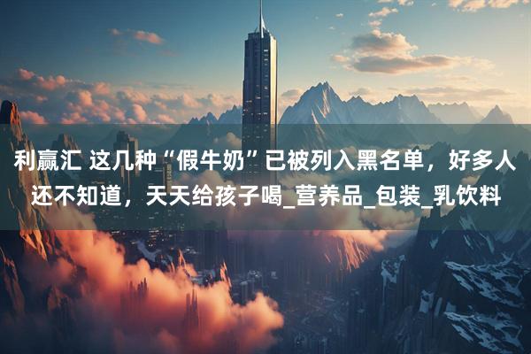 利赢汇 这几种“假牛奶”已被列入黑名单，好多人还不知道，天天给孩子喝_营养品_包装_乳饮料