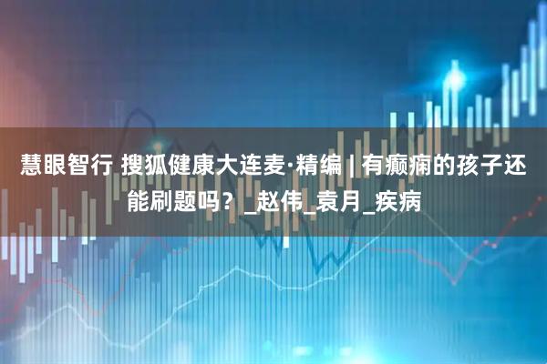 慧眼智行 搜狐健康大连麦·精编 | 有癫痫的孩子还能刷题吗？_赵伟_袁月_疾病