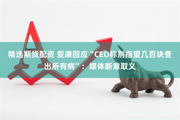 精选期货配资 爱康回应“CEO称别指望几百块查出所有病”：媒体断章取义