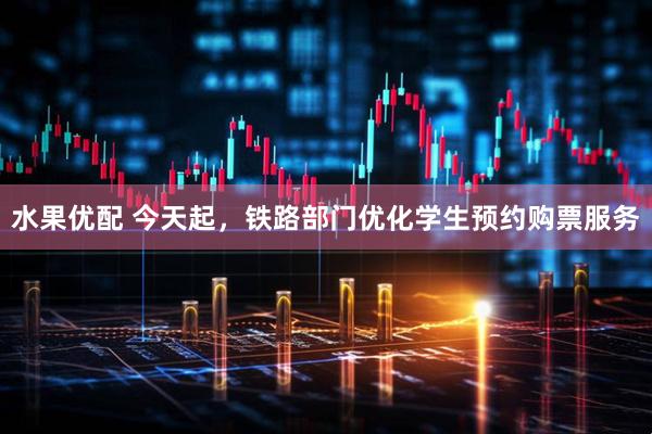 水果优配 今天起，铁路部门优化学生预约购票服务