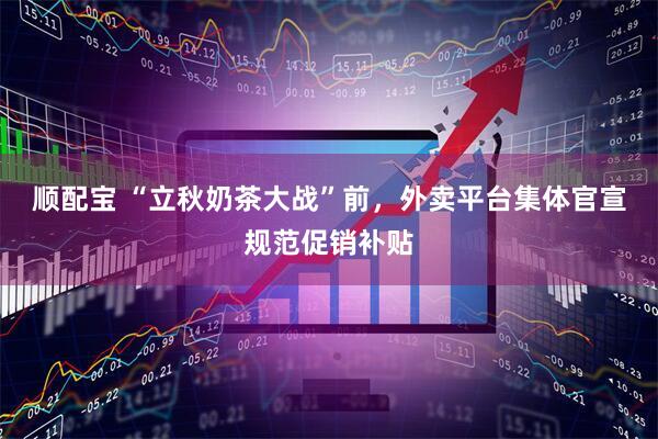 顺配宝 “立秋奶茶大战”前，外卖平台集体官宣规范促销补贴