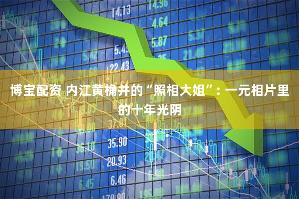博宝配资 内江黄桷井的“照相大姐”: 一元相片里的十年光阴