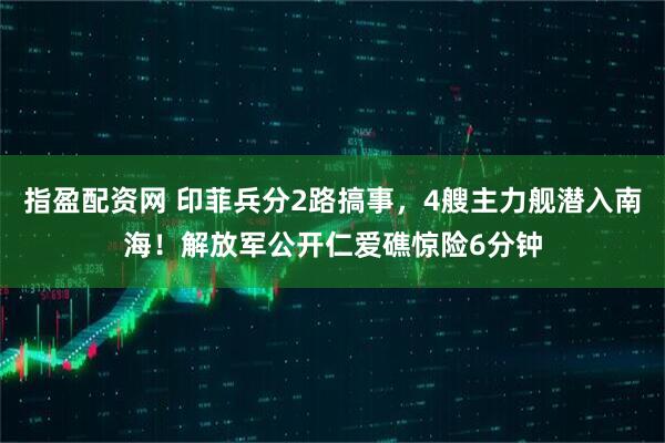 指盈配资网 印菲兵分2路搞事，4艘主力舰潜入南海！解放军公开仁爱礁惊险6分钟