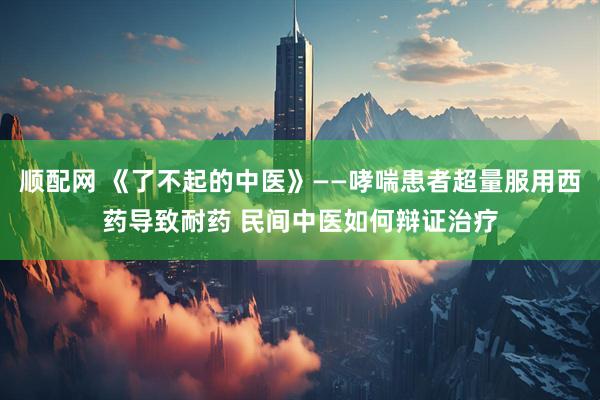 顺配网 《了不起的中医》——哮喘患者超量服用西药导致耐药 民间中医如何辩证治疗