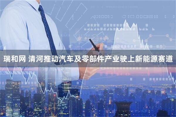 瑞和网 清河推动汽车及零部件产业驶上新能源赛道