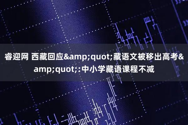 睿迎网 西藏回应&quot;藏语文被移出高考&quot;:中小学藏语课程不减