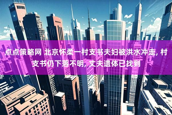 点点策略网 北京怀柔一村支书夫妇被洪水冲走, 村支书仍下落不明, 丈夫遗体已找到