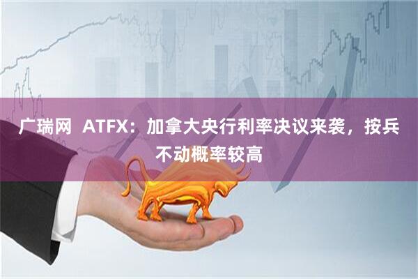 广瑞网  ATFX：加拿大央行利率决议来袭，按兵不动概率较高