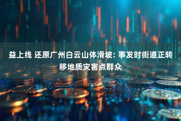益上线 还原广州白云山体滑坡: 事发时街道正转移地质灾害点群众