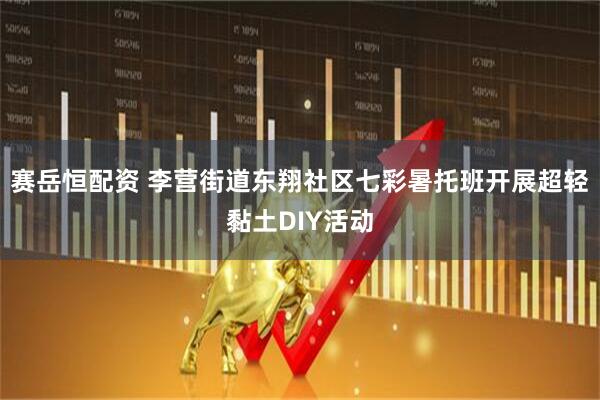 赛岳恒配资 李营街道东翔社区七彩暑托班开展超轻黏土DIY活动