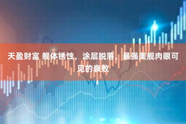 天盈财富 舰体锈蚀，涂层脱落，最强美舰肉眼可见的衰败