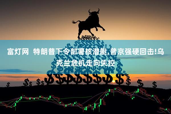 富灯网  特朗普下令部署核潜艇,普京强硬回击!乌克兰危机走向失控