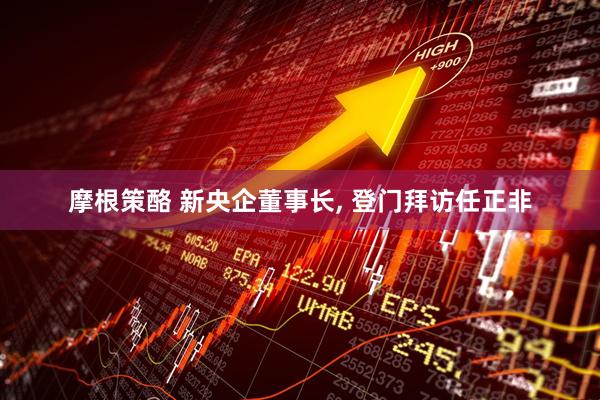 摩根策酪 新央企董事长, 登门拜访任正非