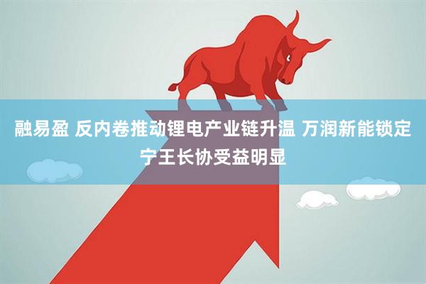 融易盈 反内卷推动锂电产业链升温 万润新能锁定宁王长协受益明显