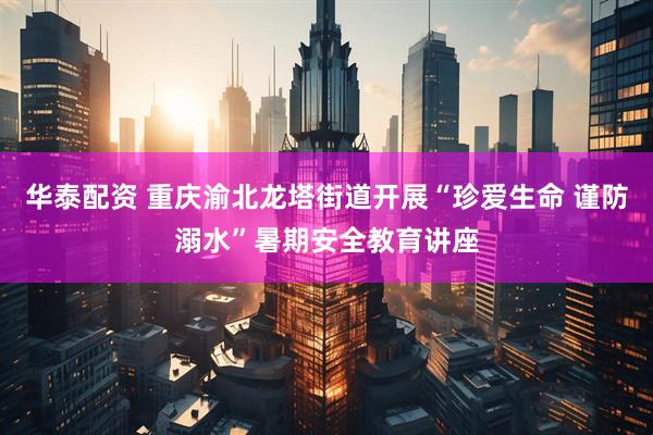 华泰配资 重庆渝北龙塔街道开展“珍爱生命 谨防溺水”暑期安全教育讲座