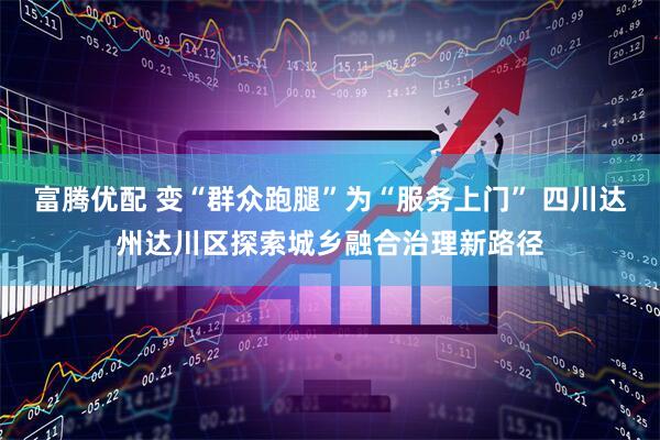 富腾优配 变“群众跑腿”为“服务上门” 四川达州达川区探索城乡融合治理新路径