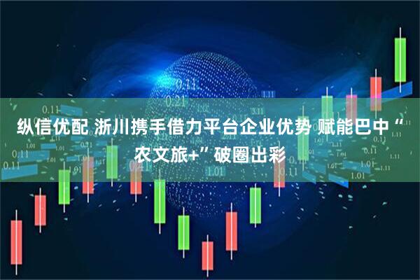 纵信优配 浙川携手借力平台企业优势 赋能巴中“农文旅+”破圈出彩