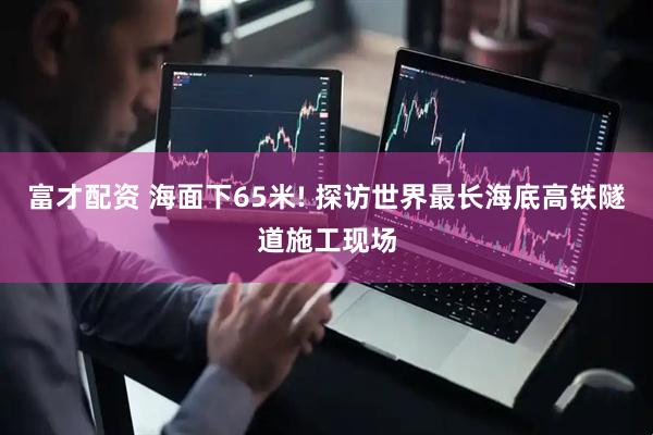 富才配资 海面下65米! 探访世界最长海底高铁隧道施工现场
