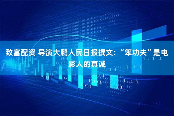 致富配资 导演大鹏人民日报撰文: “笨功夫”是电影人的真诚
