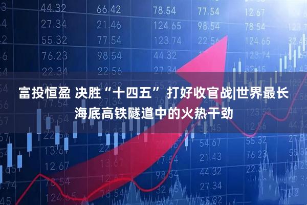 富投恒盈 决胜“十四五” 打好收官战|世界最长海底高铁隧道中的火热干劲
